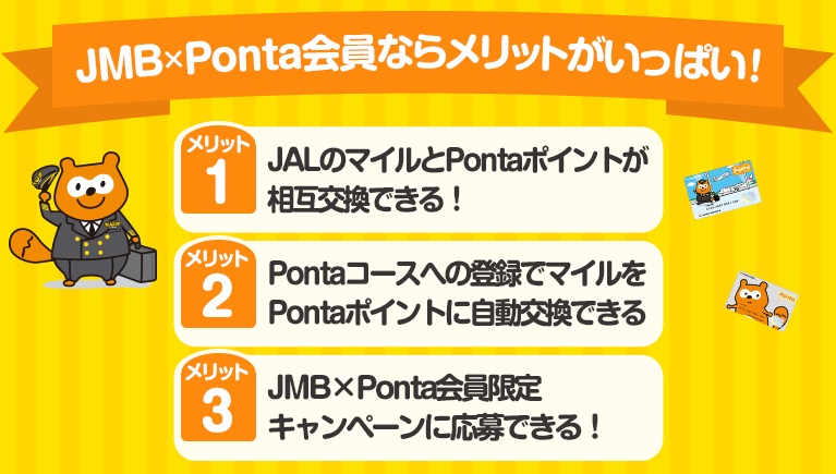 JMB×Pontaならメリットがいっぱい！メリット１、JALのマイルとPontaポイントが相互交換できる！メリット２、Pontaコースへの登録でマイルをPontaポイントに自動交換できる！メリット３、JMB×Ponta会員限定キャンペーンに応募できる！
